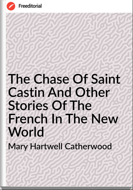 Mary Hartwell Catherwood - The Chase Of Saint Castin And Other Stories Of The French In The New World